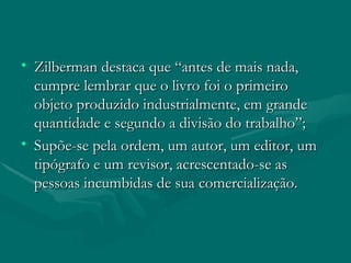 Zilberman destaca que “antes de mais nada, cumpre lembrar que o livro foi o primeiro objeto produzido industrialmente, em grande quantidade e segundo a divisão do trabalho”; Supõe-se pela ordem, um autor, um editor, um tipógrafo e um revisor, acrescentado-se as pessoas incumbidas de sua comercialização. 