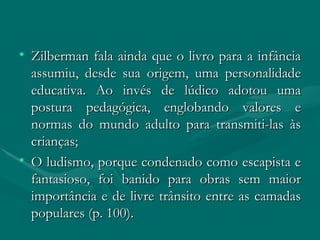 Zilberman fala ainda que o livro para a infância assumiu, desde sua origem, uma personalidade educativa. Ao invés de lúdico adotou uma postura pedagógica, englobando valores e normas do mundo adulto para transmiti-las às crianças; O ludismo, porque condenado como escapista e fantasioso, foi banido para obras sem maior importância e de livre trânsito entre as camadas populares (p. 100). 