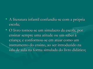 A literatura infantil confundiu-se com a própria escola; O livro tornou-se um simulacro da escola, por ensinar sempre uma atitude ou um saber à criança; e conformou-se em atuar como um instrumento do ensino, ao ser introduzido na sala de aula na forma simulada do livro didático; 