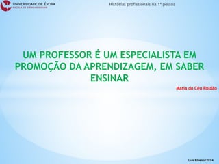 UM PROFESSOR É UM ESPECIALISTA EM PROMOÇÃO DA APRENDIZAGEM, EM SABER ENSINAR 
Maria do Céu Roldão 
Luís Ribeiro/2014  
