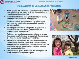 • 
Visão holística e sistémica do currículo (abordagem transdisciplinar de todas as áreas de conteúdo e relacionamento entre elas) 
• 
Intencionalidade da ação (nada se faz por acaso, tudo tem uma intenção pedagógica) 
• 
Clima propício à aprendizagem na sala (calmo, estimulante, motivador, com apelo à atenção e concentração) 
• 
Estratégias educativas adequadas e ajustadas à diversidade de cada aluno (mecanismos de diferenciação pedagógica) 
• 
Relações personalizadas com as minhas crianças (baseadas na afetividade e respeito), funcionando o educador como modelo de referência 
• 
Valorização sistemática das pequenas conquistas das crianças (feedback positivo), aumentando a sua autoestima e confiança, centrando-me mais na qualidade que na quantidade e mais no esforço que no resultado final 
• 
Compreender que a motivação das crianças é um fator essencial na aprendizagem 
FUNDAMENTOS DA MINHA PRÁTICA PEDAGÓGICA 
Luís Ribeiro/2014  
