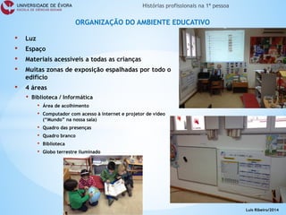• 
Luz 
• 
Espaço 
• 
Materiais acessíveis a todas as crianças 
• 
Muitas zonas de exposição espalhadas por todo o edifício 
• 
4 áreas 
• 
Biblioteca / Informática 
• 
Área de acolhimento 
• 
Computador com acesso à internet e projetor de video (“Mundo” na nossa sala) 
• 
Quadro das presenças 
• 
Quadro branco 
• 
Biblioteca 
• 
Globo terrestre iluminado 
ORGANIZAÇÃO DO AMBIENTE EDUCATIVO 
Luís Ribeiro/2014  