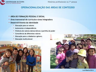 • 
ÁREA DE FORMAÇÃO PESSOAL E SOCIAL 
• 
Área transversal do currículo e área integradora 
• 
Desenvolvimento da identidade 
• 
Educação para os valores 
• 
Autonomia e independência 
• 
Vivência de valores democráticos e partilha do poder 
• 
Consciência de diferentes valores 
• 
Educação para a cidadania e género 
• 
Educação multicultural 
• 
Educação estética 
• 
Educação para a saúde 
OPERACIONALIZAÇÃO DAS ÁREAS DE CONTEÚDO 
Luís Ribeiro/2014  