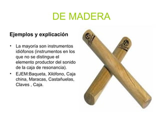 DE MADERA
Ejemplos y explicación
• La mayoría son instrumentos
idiófonos (instrumentos en los
que no se distingue el
elemento productor del sonido
de la caja de resonancia).
• EJEM:Baqueta, Xilófono, Caja
china, Maracas, Castañuelas,
Claves , Caja.