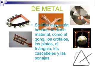 DE METAL
DE METAL
• Son los que están
hechos de dicho
material, como el
gong, los crótalos,
los platos, el
triángulo, los
cascabeles y las
sonajas.