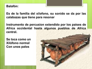 Balafón:
Es de la familia del xilofono, su sonido se da por las
calabazas que tiene para resonar
Instrumento de percusion extendido por los paises de
Africa occidental hasta algunos pueblos de Africa
central.
Se toca como un
Xilófono normal
Con unos palos
 