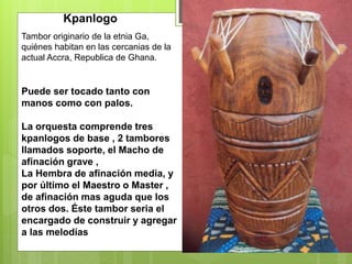 Tambor originario de la etnia Ga,
quiénes habitan en las cercanias de la
actual Accra, Republica de Ghana.
Kpanlogo
Puede ser tocado tanto con
manos como con palos.
La orquesta comprende tres
kpanlogos de base , 2 tambores
llamados soporte, el Macho de
afinación grave ,
La Hembra de afinación media, y
por último el Maestro o Master ,
de afinación mas aguda que los
otros dos. Éste tambor seria el
encargado de construir y agregar
a las melodías
 