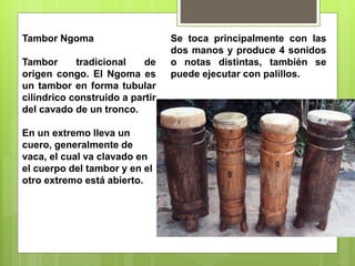 Tambor Ngoma
Tambor tradicional de
origen congo. El Ngoma es
un tambor en forma tubular
cilíndrico construido a partir
del cavado de un tronco.
En un extremo lleva un
cuero, generalmente de
vaca, el cual va clavado en
el cuerpo del tambor y en el
otro extremo está abierto.
Se toca principalmente con las
dos manos y produce 4 sonidos
o notas distintas, también se
puede ejecutar con palillos.
 