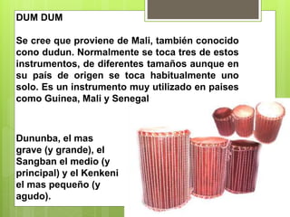 DUM DUM
Se cree que proviene de Mali, también conocido
cono dudun. Normalmente se toca tres de estos
instrumentos, de diferentes tamaños aunque en
su país de origen se toca habitualmente uno
solo. Es un instrumento muy utilizado en paises
como Guinea, Mali y Senegal
Dununba, el mas
grave (y grande), el
Sangban el medio (y
principal) y el Kenkeni
el mas pequeño (y
agudo).
 