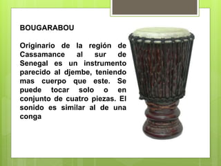 BOUGARABOU
Originario de la región de
Cassamance al sur de
Senegal es un instrumento
parecido al djembe, teniendo
mas cuerpo que este. Se
puede tocar solo o en
conjunto de cuatro piezas. El
sonido es similar al de una
conga
 