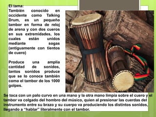 El tama:
También conocido en
occidente como Talking
Drum, es un pequeño
tambor en forma de reloj
de arena y con dos cueros
en sus extremidades, los
cuales están unidos
mediante sogas
(antiguamente con tientos
de cuero)
Produce una amplia
cantidad de sonidos,
tantos sonidos produce
que se lo conoce también
como el tambor de los 1000
golpes.
Se toca con un palo curvo en una mano y la otra mano limpia sobre el cuero y el
tambor va colgado del hombro del músico, quien al presionar las cuerdas del
instrumento entre su brazo y su cuerpo va produciendo los distintos sonidos,
llegando a “hablar” literalmente con el tambor.
 