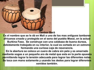 Tambor Bará
Es el nombre que se le dá en Mali a uno de los mas antiguos tambores
africanos creado y protegido en el seno del pueblo Mossi, en la actual
Burkina Faso. Se construye con una calabaza de buena dureza,
debidamente trabajada en su interior, la cual es cortada en un extremo
formando una curiosa caja de resonancia.
En la abertura se coloca un cuero de cabra sin pelo y es amarrado
mediante sogas a un pequeño aro de metal que esta en la parte opuesta
permitiendo lograr la tensión adecuada para lograr las diferentes notas.
Se toca con mano solamente y usando los dedos para lograr diferentes
sonidos también.
 