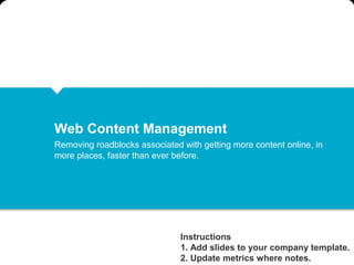 Web Content Management
Removing roadblocks associated with getting more content online, in
more places, faster than ever before.




                               Instructions
                               1. Add slides to your company template.
                               2. Update metrics where notes.
 