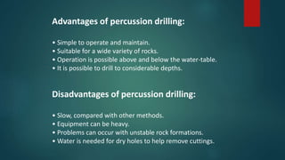 Advantages of percussion drilling:
• Simple to operate and maintain.
• Suitable for a wide variety of rocks.
• Operation is possible above and below the water-table.
• It is possible to drill to considerable depths.
Disadvantages of percussion drilling:
• Slow, compared with other methods.
• Equipment can be heavy.
• Problems can occur with unstable rock formations.
• Water is needed for dry holes to help remove cuttings.
 