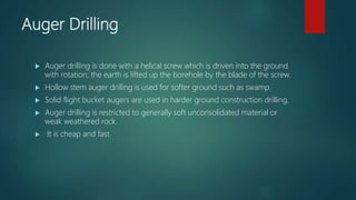 Auger Drilling
 Auger drilling is done with a helical screw which is driven into the ground
with rotation; the earth is lifted up the borehole by the blade of the screw.
 Hollow stem auger drilling is used for softer ground such as swamp.
 Solid flight bucket augers are used in harder ground construction drilling.
 Auger drilling is restricted to generally soft unconsolidated material or
weak weathered rock.
 It is cheap and fast.
 