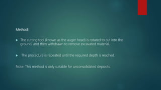 Method:
 The cutting tool (known as the auger head) is rotated to cut into the
ground, and then withdrawn to remove excavated material.
 The procedure is repeated until the required depth is reached.
Note: This method is only suitable for unconsolidated deposits.
 