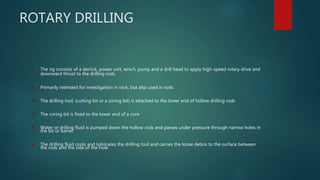 ROTARY DRILLING
 The rig consists of a derrick, power unit, winch, pump and a drill head to apply high-speed rotary drive and
downward thrust to the drilling rods.
 Primarily intended for investigation in rock, but also used in soils.
 The drilling tool, (cutting bit or a coring bit) is attached to the lower end of hollow drilling rods
 The coring bit is fixed to the lower end of a core
 Water or drilling fluid is pumped down the hollow rods and passes under pressure through narrow holes in
the bit or barrel
 The drilling fluid cools and lubricates the drilling tool and carries the loose debris to the surface between
the rods and the side of the hole.
 