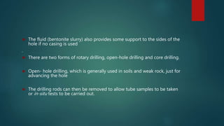  The fluid (bentonite slurry) also provides some support to the sides of the
hole if no casing is used
.
 There are two forms of rotary drilling, open-hole drilling and core drilling.
 Open- hole drilling, which is generally used in soils and weak rock, just for
advancing the hole
 The drilling rods can then be removed to allow tube samples to be taken
or in-situ tests to be carried out.
 