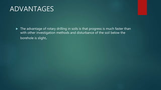 ADVANTAGES
 The advantage of rotary drilling in soils is that progress is much faster than
with other investigation methods and disturbance of the soil below the
borehole is slight.
 