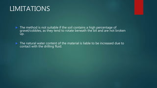LIMITATIONS
 The method is not suitable if the soil contains a high percentage of
gravel/cobbles, as they tend to rotate beneath the bit and are not broken
up.
 The natural water content of the material is liable to be increased due to
contact with the drilling fluid.
 