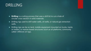 DRILLING
 Drilling is a cutting process that uses a drill bit to cut a hole of
circular cross-section in solid materials.
 Drilling rigs used to drill water wells, oil wells, or natural gas extraction
wells.
 Drilling rigs can be on land, mobile equipment mounted on trucks, tracks
or trailers, or marine-based structures (such as oil platforms, commonly
called 'offshore oil rigs).
 