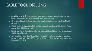 CABLE TOOL DRILLING
 A cable tool drill is a machine that uses repeated penetration to bore
holes into materials such as rock, soil, and cement.
 It is useful in oil drilling, operating on the first modern wells in North
America.
 Cable tools likely originated from a form of bamboo drill used in China
more than 4,000 years ago.
 It is Used for drilling brine, the bamboo drill could bore up to depths of
3,000 feet (914 m).
 Although a form of cable drill was invented early on, and was used on
projects well into the 1800s, the cable tool drill as we know it today was
invented in 1825.
 