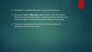  The bailer is a hollow tube with a door at the bottom.
 The door, called a flap valve, opens when it hits the mud to
allow the mud to fill the bailer, and then closes to trap the mud
inside the tube so that the mud can be lifted to the surface.
 The tube is emptied at the surface and the procedure is
repeated until the hole is clear.
 