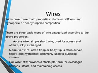 Wires
Wires have three main properties: diameter, stiffness, and
hydrophilic or nonhydrophilic composition.
There are three basic types of wire categorized according to the
above properties:
• Access wire: simple short wire; used for access and
often quickly exchanged
• Maneuver wire: often floppier body; tip is often curved,
floppy, and hydrophilic; commonly used to subselect
vessels
• Rail wire: stiff; provides a stable platform for exchanges,
balloons, stents, and maintaining access
 