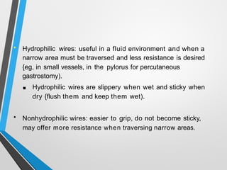 • Hydrophilic wires: useful in a fluid environment and when a
narrow area must be traversed and less resistance is desired
{eg, in small vessels, in the pylorus for percutaneous
gastrostomy).
■ Hydrophilic wires are slippery when wet and sticky when
dry {flush them and keep them wet).
• Nonhydrophilic wires: easier to grip, do not become sticky,
may offer more resistance when traversing narrow areas.
 