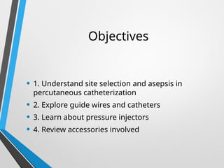 Objectives
• 1. Understand site selection and asepsis in
percutaneous catheterization
• 2. Explore guide wires and catheters
• 3. Learn about pressure injectors
• 4. Review accessories involved
 