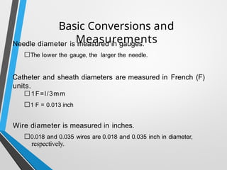 Basic Conversions and
Measurements
Needle diameter is measured in gauges.
□The lower the gauge, the larger the needle.
Catheter and sheath diameters are measured in French (F)
units.
□1F=l/3mm
□1 F = 0.013 inch
Wire diameter is measured in inches.
□0.018 and 0.035 wires are 0.018 and 0.035 inch in diameter,
respectively.
 