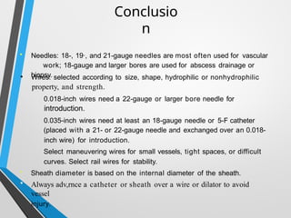 Conclusio
n
• Needles: 18-, 19·, and 21-gauge needles are most often used for vascular
work; 18-gauge and larger bores are used for abscess drainage or
biopsy.
Wires: selected according to size, shape, hydrophilic or nonhydrophilic
property, and strength.
0.018-inch wires need a 22-gauge or larger bore needle for
introduction.
0.035-inch wires need at least an 18-gauge needle or 5-F catheter
•
(placed with a 21- or 22-gauge needle and exchanged over an 0.018-
inch wire) for introduction.
Select maneuvering wires for small vessels, tight spaces, or difficult
curves. Select rail wires for stability.
• Sheath diameter is based on the internal diameter of the sheath.
• Always adv,rnce a catheter or sheath over a wire or dilator to avoid
vessel
injury.
 