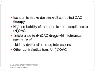  Ischaemic stroke despite well controlled OAC
therapy
 High probability of therapeutic non-compliance to
(N)OAC
 Intolerance to (N)OAC drugs--GI intolerance,
severe liver/
kidney dysfunction, drug interactions
 Other contraindications for (N)OAC
LAA OCCLUSION FOR STROKE
PREVENTION IN AF
 