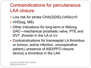 Contraindications for percutaneous
LAA closure
 Low risk for stroke CHA(2)DS2-(VASc)=0
 VHD(eg, MS)
 Other indications for long-term or lifelong
OAC—mechanical prosthetic valve, PTE and
DVT ,thrombi in the LA or LV
 Contraindications for transseptal LA thrombus
or tumour, active infection, uncooperative
patient,( presence of ASD/PFO closure
device) a thrombus in the LAA
LAA OCCLUSION FOR STROKE
PREVENTION IN AF
 