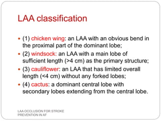 LAA classification
 (1) chicken wing: an LAA with an obvious bend in
the proximal part of the dominant lobe;
 (2) windsock: an LAA with a main lobe of
sufficient length (>4 cm) as the primary structure;
 (3) cauliflower: an LAA that has limited overall
length (<4 cm) without any forked lobes;
 (4) cactus: a dominant central lobe with
secondary lobes extending from the central lobe.
LAA OCCLUSION FOR STROKE
PREVENTION IN AF
 