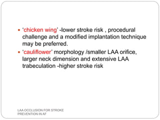  ‘chicken wing’ -lower stroke risk , procedural
challenge and a modified implantation technique
may be preferred.
 ‘cauliflower’ morphology /smaller LAA orifice,
larger neck dimension and extensive LAA
trabeculation -higher stroke risk
LAA OCCLUSION FOR STROKE
PREVENTION IN AF
 