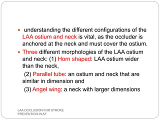  understanding the different configurations of the
LAA ostium and neck is vital, as the occluder is
anchored at the neck and must cover the ostium.
 Three different morphologies of the LAA ostium
and neck: (1) Horn shaped: LAA ostium wider
than the neck,
(2) Parallel tube: an ostium and neck that are
similar in dimension and
(3) Angel wing: a neck with larger dimensions
LAA OCCLUSION FOR STROKE
PREVENTION IN AF
 