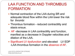 LAA FUNCTION AND THROMBUS
FORMATION
 Normal contraction of the LAA during SR and
adequate blood flow within the LAA lower the risk
for thrombi
 Thrombus formation - reduced contractility and
stasis ensue.
 AF -decrease in LAA contractility and function,
manifest as a decrease in Doppler velocities and
dilation of the LAA.
 Significant LV dysfunction and elevated LV EDP
-LAA thrombus formation in the absence of AF.
LAA OCCLUSION FOR STROKE
PREVENTION IN AF
 
