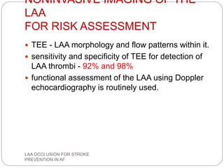 NONINVASIVE IMAGING OF THE
LAA
FOR RISK ASSESSMENT
 TEE - LAA morphology and flow patterns within it.
 sensitivity and specificity of TEE for detection of
LAA thrombi - 92% and 98%
 functional assessment of the LAA using Doppler
echocardiography is routinely used.
LAA OCCLUSION FOR STROKE
PREVENTION IN AF
 