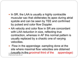  In SR, the LAA is usually a highly contractile
muscular sac that obliterates its apex during atrial
systole and can be seen by TEE and confirmed
by pulsed and color flow Doppler.
 AA velocity and color flow in SR are concordant
with LAA reduction in size, reflecting true
contraction, whereas in AF this normal pattern is
usually replaced by a chaotic one of varying
velocities.
 Flow in the appendage -sampling done at the
site where maximal flow velocities are obtained
(usually in the proximal third of the appendage)LAA OCCLUSION FOR STROKE
PREVENTION IN AF
 