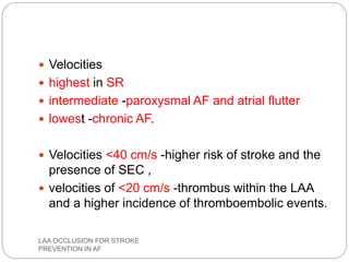  Velocities
 highest in SR
 intermediate -paroxysmal AF and atrial flutter
 lowest -chronic AF.
 Velocities <40 cm/s -higher risk of stroke and the
presence of SEC ,
 velocities of <20 cm/s -thrombus within the LAA
and a higher incidence of thromboembolic events.
LAA OCCLUSION FOR STROKE
PREVENTION IN AF
 