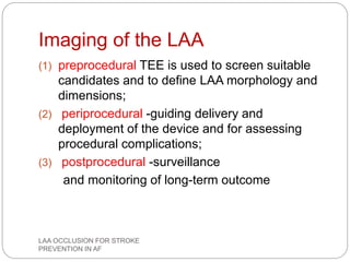 Imaging of the LAA
(1) preprocedural TEE is used to screen suitable
candidates and to define LAA morphology and
dimensions;
(2) periprocedural -guiding delivery and
deployment of the device and for assessing
procedural complications;
(3) postprocedural -surveillance
and monitoring of long-term outcome
LAA OCCLUSION FOR STROKE
PREVENTION IN AF
 