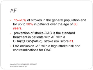 AF
• 15–20% of strokes in the general population and
for up to 30% in patients over the age of 80
years.
• prevention of stroke-OAC is the standard
treatment in patients with AF with a
CHA(2)DS2-(VASc) stroke risk score ≥1.
• LAA occlusion -AF with a high stroke risk and
contraindications for OAC.
LAA OCCLUSION FOR STROKE
PREVENTION IN AF
 