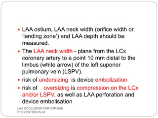  LAA ostium, LAA neck width (orifice width or
‘landing zone’) and LAA depth should be
measured.
 The LAA neck width - plane from the LCx
coronary artery to a point 10 mm distal to the
limbus (white arrow) of the left superior
pulmonary vein (LSPV).
 risk of undersizing is device embolization
 risk of oversizing is compression on the LCx
and/or LSPV, as well as LAA perforation and
device embolisation
LAA OCCLUSION FOR STROKE
PREVENTION IN AF
 