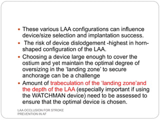  These various LAA configurations can influence
device/size selection and implantation success.
 The risk of device dislodgement -highest in horn-
shaped configuration of the LAA.
 Choosing a device large enough to cover the
ostium and yet maintain the optimal degree of
oversizing in the ‘landing zone’ to secure
anchorage can be a challenge
 Amount of trabeculation of the ‘landing zone’and
the depth of the LAA (especially important if using
the WATCHMAN device) need to be assessed to
ensure that the optimal device is chosen.
LAA OCCLUSION FOR STROKE
PREVENTION IN AF
 
