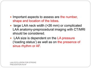  Important aspects to assess are the number,
shape and location of the lobes.
 large LAA neck width (>26 mm) or complicated
LAA anatomy-preprocedural imaging with CT/MRI
should be considered.
 LAA size is dependent on the LA pressure
(‘loading status’) as well as on the presence of
sinus rhythm or AF.
LAA OCCLUSION FOR STROKE
PREVENTION IN AF
 