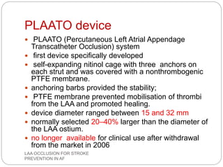 PLAATO device
 PLAATO (Percutaneous Left Atrial Appendage
Transcatheter Occlusion) system
 first device specifically developed
 self-expanding nitinol cage with three anchors on
each strut and was covered with a nonthrombogenic
PTFE membrane.
 anchoring barbs provided the stability;
 PTFE membrane prevented mobilisation of thrombi
from the LAA and promoted healing.
 device diameter ranged between 15 and 32 mm
 normally selected 20–40% larger than the diameter of
the LAA ostium.
 no longer available for clinical use after withdrawal
from the market in 2006
LAA OCCLUSION FOR STROKE
PREVENTION IN AF
 