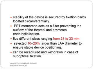  stability of the device is secured by fixation barbs
located circumferentially.
 PET membrane acts as a filter preventing the
outflow of the thrombi and promotes
endothelialisation.
 five different sizes ranging from 21 to 33 mm
 selected 10–20% larger than LAA diameter to
ensure stable device positioning.
 can be recaptured and withdrawn in case of
suboptimal fixation.
LAA OCCLUSION FOR STROKE
PREVENTION IN AF
 