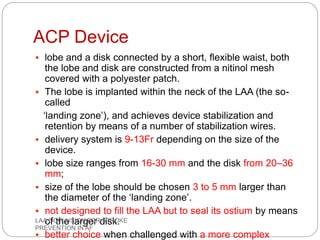 ACP Device
 lobe and a disk connected by a short, flexible waist, both
the lobe and disk are constructed from a nitinol mesh
covered with a polyester patch.
 The lobe is implanted within the neck of the LAA (the so-
called
‘landing zone’), and achieves device stabilization and
retention by means of a number of stabilization wires.
 delivery system is 9-13Fr depending on the size of the
device.
 lobe size ranges from 16-30 mm and the disk from 20–36
mm;
 size of the lobe should be chosen 3 to 5 mm larger than
the diameter of the ‘landing zone’.
 not designed to fill the LAA but to seal its ostium by means
of the larger disk.
 better choice when challenged with a more complex
LAA OCCLUSION FOR STROKE
PREVENTION IN AF
 