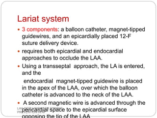 Lariat system
 3 components: a balloon catheter, magnet-tipped
guidewires, and an epicardially placed 12-F
suture delivery device.
 requires both epicardial and endocardial
approaches to occlude the LAA.
 Using a transseptal approach, the LA is entered,
and the
endocardial magnet-tipped guidewire is placed
in the apex of the LAA, over which the balloon
catheter is advanced to the neck of the LAA.
 A second magnetic wire is advanced through the
pericardial space to the epicardial surfaceLAA OCCLUSION FOR STROKE
PREVENTION IN AF
 